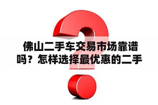  佛山二手车交易市场靠谱吗？怎样选择最优惠的二手车交易平台？