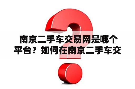  南京二手车交易网是哪个平台？如何在南京二手车交易网买卖二手车？