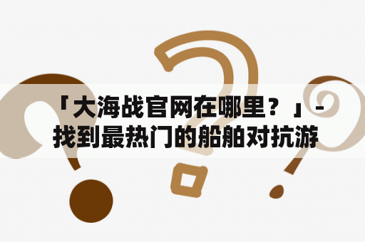  「大海战官网在哪里？」- 找到最热门的船舶对抗游戏