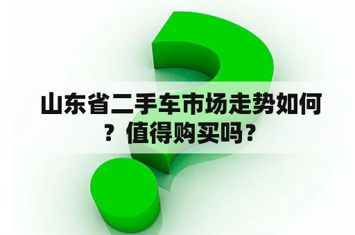  山东省二手车市场走势如何？值得购买吗？