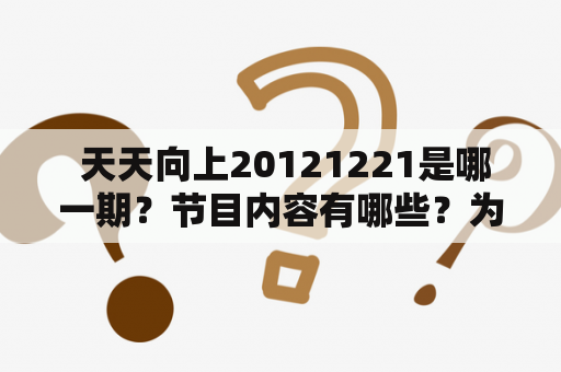  天天向上20121221是哪一期？节目内容有哪些？为什么深受观众喜爱？