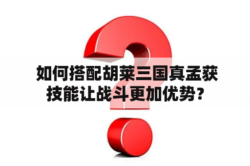  如何搭配胡莱三国真孟获技能让战斗更加优势？