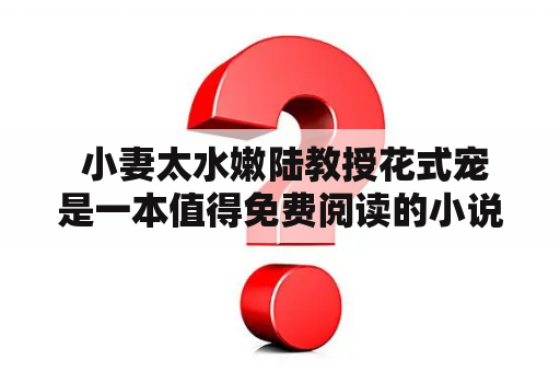  小妻太水嫩陆教授花式宠是一本值得免费阅读的小说吗？