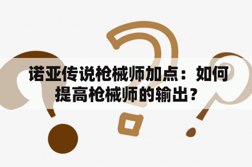  诺亚传说枪械师加点：如何提高枪械师的输出？