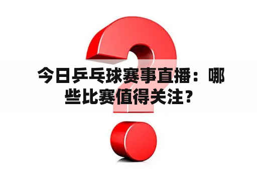  今日乒乓球赛事直播：哪些比赛值得关注？