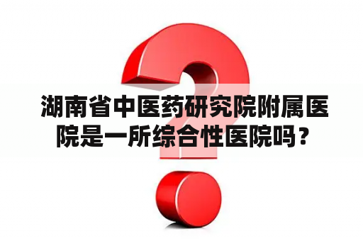  湖南省中医药研究院附属医院是一所综合性医院吗？