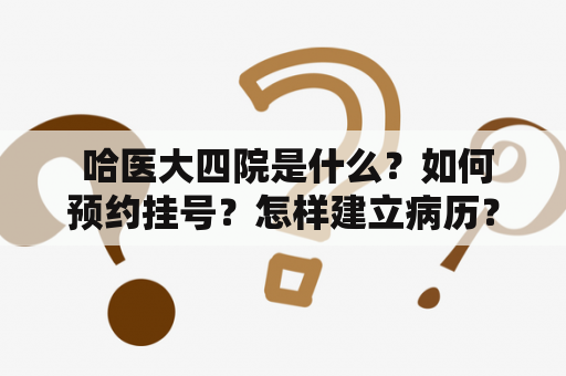  哈医大四院是什么？如何预约挂号？怎样建立病历？