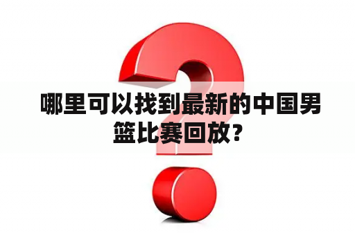  哪里可以找到最新的中国男篮比赛回放？