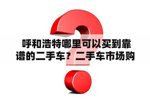  呼和浩特哪里可以买到靠谱的二手车？二手车市场购车须知交易流程售后服务价格区间