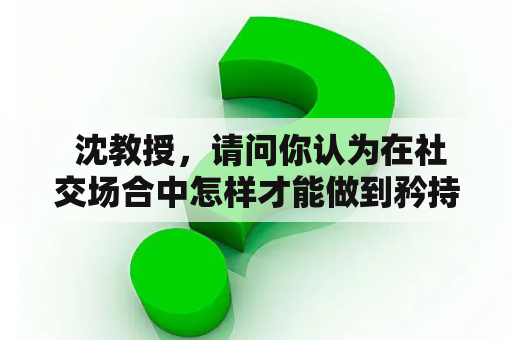  沈教授，请问你认为在社交场合中怎样才能做到矜持得体？