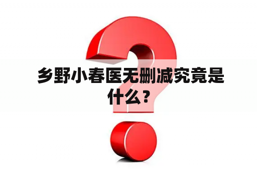  乡野小春医无删减究竟是什么？