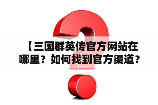  【三国群英传官方网站在哪里？如何找到官方渠道？】三国群英传官方网站