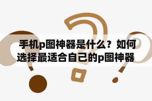  手机p图神器是什么？如何选择最适合自己的p图神器？