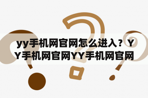  yy手机网官网怎么进入？YY手机网官网YY手机网官网是YY手机公司正式运营的官方网站，是YY手机产品线的一个重要门户。YY手机网官网可以提供最新的YY手机产品信息、产品价格、售后服务等各种信息。那么，我们该如何进入YY手机网官网呢？