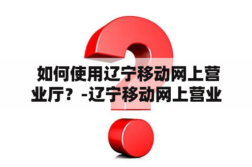  如何使用辽宁移动网上营业厅？-辽宁移动网上营业厅使用方法
