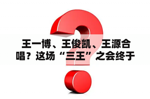  王一博、王俊凯、王源合唱？这场“三王”之会终于实现了吗？