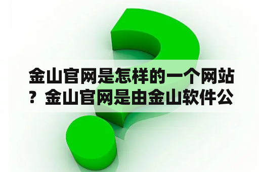  金山官网是怎样的一个网站？金山官网是由金山软件公司开发和维护的一个在线服务平台。该网站提供了众多办公软件和工具，例如金山WPS、金山词霸、金山PDF等。用户可以在该网站上免费下载这些软件或使用在线版本，进行文档编辑、翻译、PDF转换等操作。