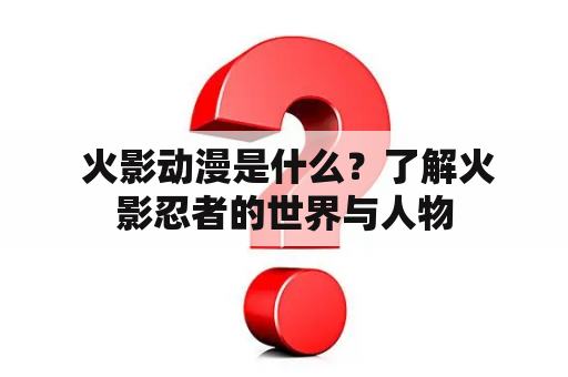  火影动漫是什么？了解火影忍者的世界与人物