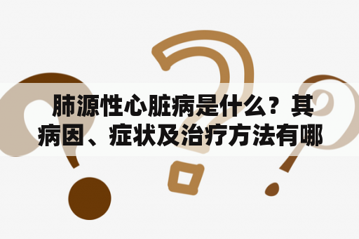  肺源性心脏病是什么？其病因、症状及治疗方法有哪些？