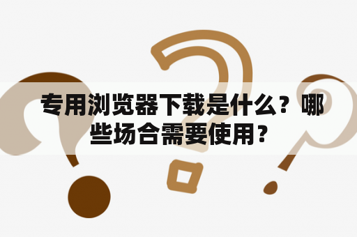  专用浏览器下载是什么？哪些场合需要使用？