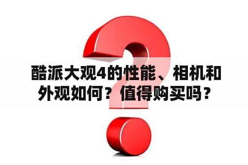  酷派大观4的性能、相机和外观如何？值得购买吗？