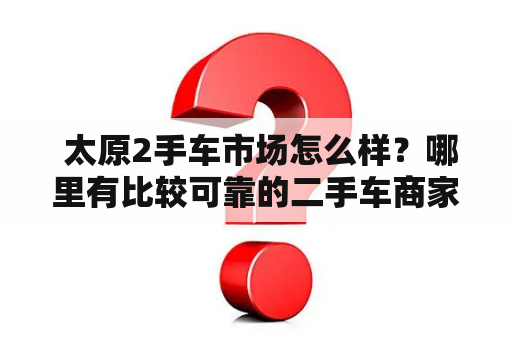  太原2手车市场怎么样？哪里有比较可靠的二手车商家？