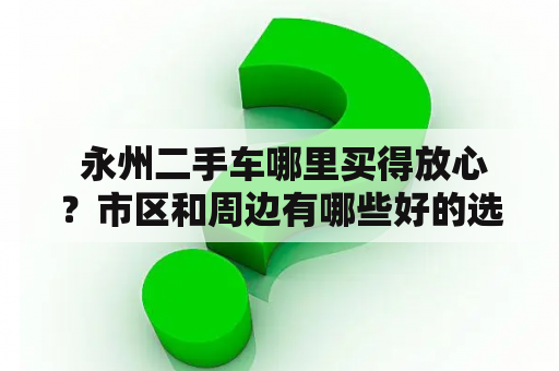  永州二手车哪里买得放心？市区和周边有哪些好的选择？