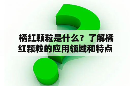  橘红颗粒是什么？了解橘红颗粒的应用领域和特点