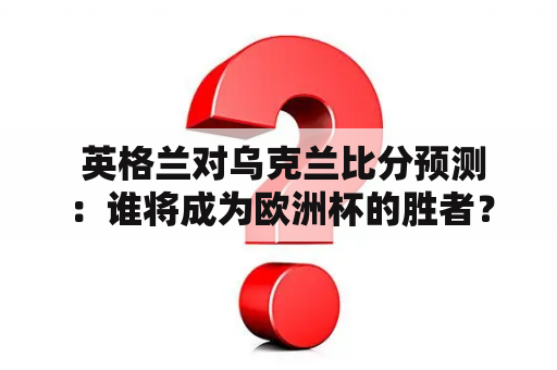  英格兰对乌克兰比分预测：谁将成为欧洲杯的胜者？