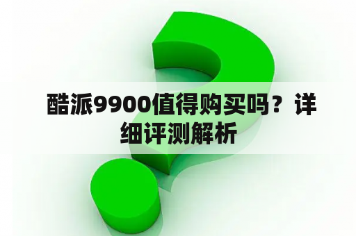  酷派9900值得购买吗？详细评测解析