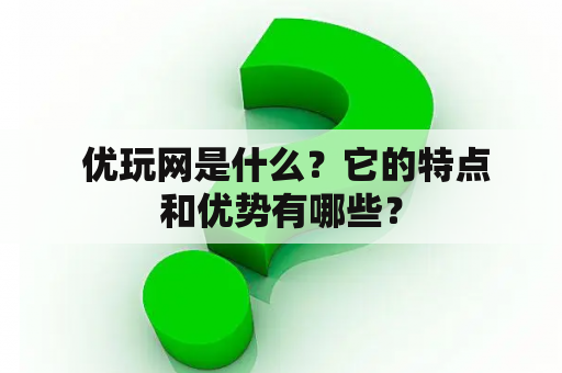  优玩网是什么？它的特点和优势有哪些？