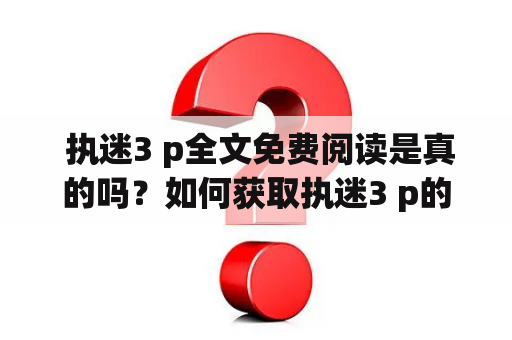  执迷3 p全文免费阅读是真的吗？如何获取执迷3 p的免费全文阅读？