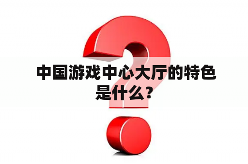  中国游戏中心大厅的特色是什么？