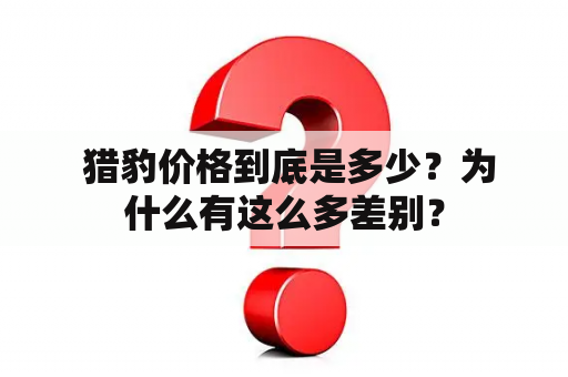  猎豹价格到底是多少？为什么有这么多差别？