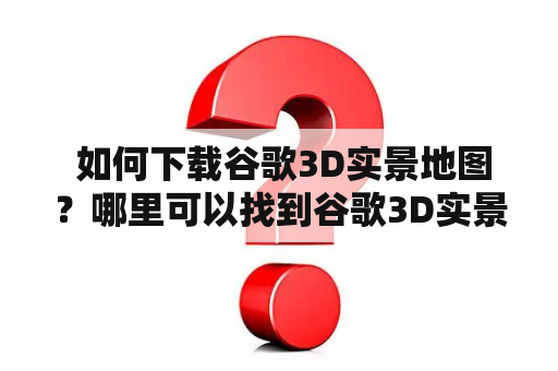  如何下载谷歌3D实景地图？哪里可以找到谷歌3D实景地图下载