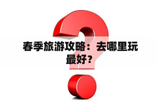  春季旅游攻略：去哪里玩最好？