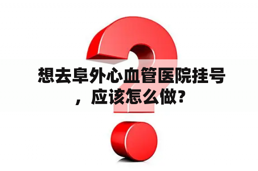  想去阜外心血管医院挂号，应该怎么做？