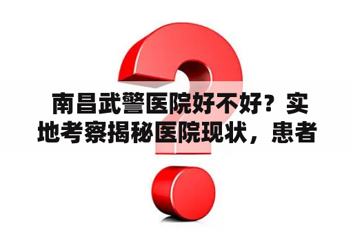  南昌武警医院好不好？实地考察揭秘医院现状，患者如何评价？