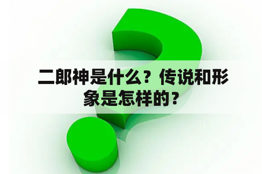  二郎神是什么？传说和形象是怎样的？