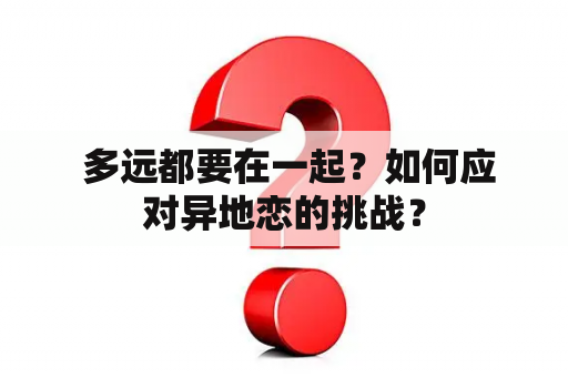  多远都要在一起？如何应对异地恋的挑战？