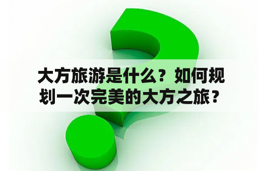  大方旅游是什么？如何规划一次完美的大方之旅？