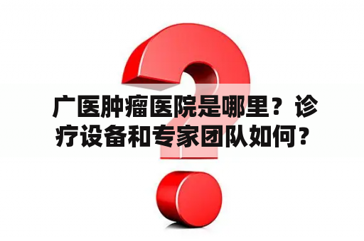  广医肿瘤医院是哪里？诊疗设备和专家团队如何？