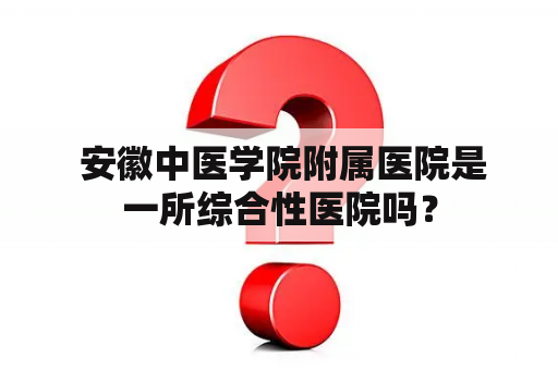  安徽中医学院附属医院是一所综合性医院吗？