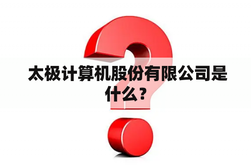  太极计算机股份有限公司是什么？