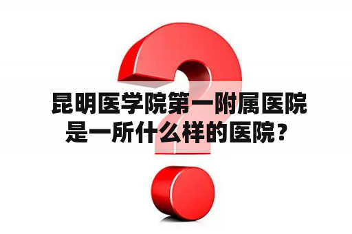  昆明医学院第一附属医院是一所什么样的医院？