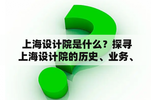  上海设计院是什么？探寻上海设计院的历史、业务、成就和未来发展前景