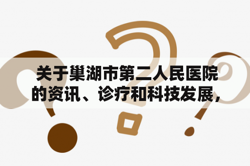  关于巢湖市第二人民医院的资讯、诊疗和科技发展，你需要了解些什么？