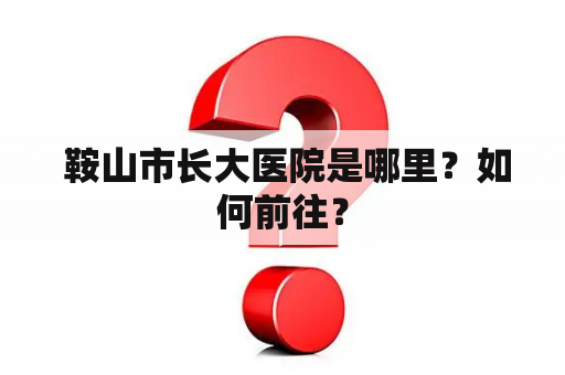  鞍山市长大医院是哪里？如何前往？