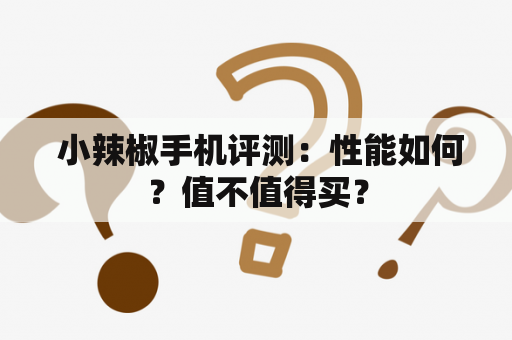  小辣椒手机评测：性能如何？值不值得买？