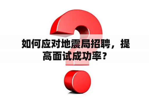  如何应对地震局招聘，提高面试成功率？